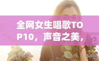 全网女生唱歌TOP10，声音之美，感动心灵之选