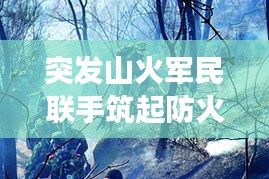 突发山火军民联手筑起防火长城，军地协同扑救展现应急力量