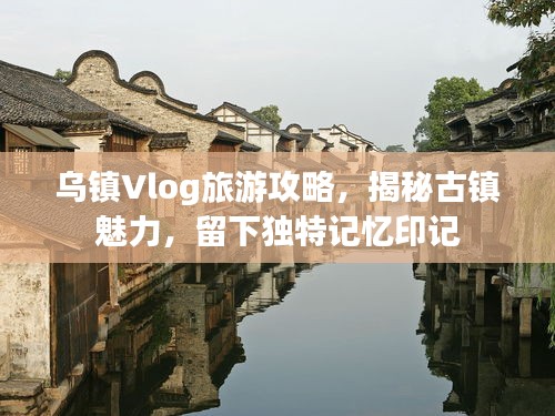 乌镇Vlog旅游攻略，揭秘古镇魅力，留下独特记忆印记