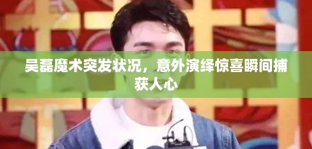 吴磊魔术突发状况，意外演绎惊喜瞬间捕获人心