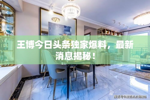 王博今日头条独家爆料，最新消息揭秘！
